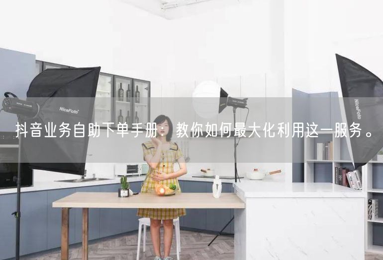 抖音业务自助下单手册：教你如何最大化利用这一服务。