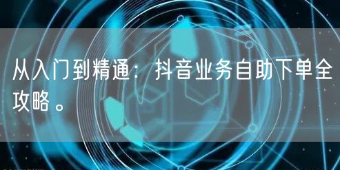 从入门到精通：抖音业务自助下单全攻略。