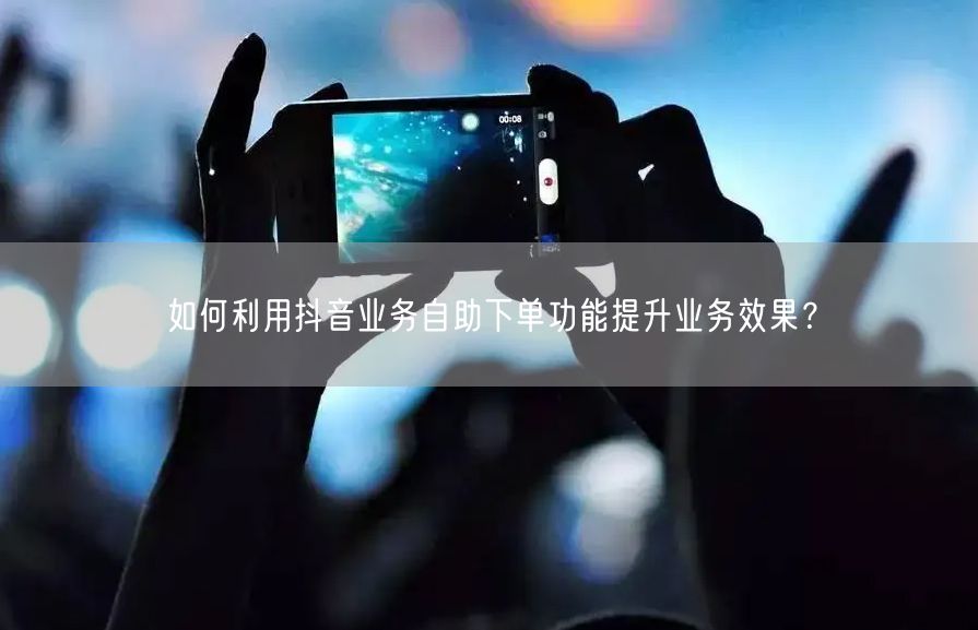 如何利用抖音业务自助下单功能提升业务效果？
