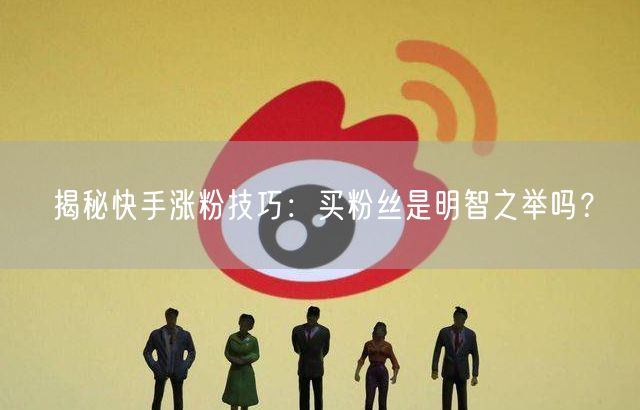 揭秘快手涨粉技巧：买粉丝是明智之举吗？